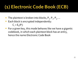 The plaintext is broken into blocks, P 1 , P 2 , P 3 , ... Each block is encrypted independently:  C i  = E K (P i ) For a given key, this mode behaves like we have a gigantic codebook, in which each plaintext block has an entry, hence the name Electronic Code Book  