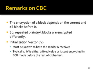 The encryption of a block depends on the current and  all  blocks before it. So, repeated plaintext blocks are encrypted differently. Initialization Vector (IV) Must be known to both the sender & receiver Typically,  IV is either a fixed value or is sent encrypted in ECB mode before the rest of ciphertext. 