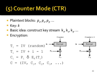 Plaintext blocks:  p 1 ,  p 2 ,  p 3 , …   Key:  k Basic idea: construct key stream  k 1 , k 2 , k 3 , … Encryption:  T 1  = IV (random) T i  = IV + i - 1 C i  = P i  ♁ E K (T i ) C = (IV, C 1 , C 2 , C 3 , ...) 