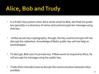 In a Public Key system when Alice sends email to Bob, she finds his public key (possibly in a directory of some sort) and encrypts her message using that key. Unlike secret-key cryptography, though, the key used to encrypt will not decrypt the ciphertext. Knowledge of Bob’s public key will not help an eavesdropper.  To decrypt, Bob uses his private key. If Bob wants to respond to Alice, he will encrypt his message using her public key. Trudy (from Intruder) tries to disrupt the communication between Alice and Bob 