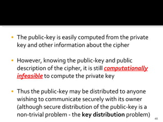 The public-key is easily computed from the private key and other information about the cipher  However, knowing the public-key and public description of the cipher, it is still  computationally infeasible  to compute the private key  Thus the public-key may be distributed to anyone wishing to communicate securely with its owner (although secure distribution of the public-key is a non-trivial problem - the  key distribution  problem)  