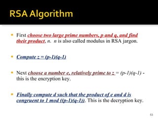 First  choose two large prime numbers, p and q, and find their product ,  n .  n  is also called modulus in RSA jargon. Compute z = (p-1)(q-1) Next  choose a number e, relatively prime to z  = (p-1)(q-1)  - this is the encryption key. Finally compute d such that the product of e and d is congruent to 1 mod ((p-1)(q-1)) . This is the decryption key. 