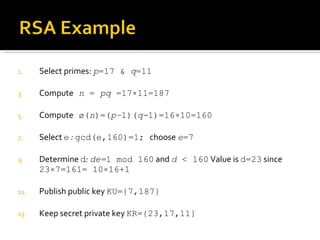 Select primes:  p =17 &  q =11 Compute   n  =  pq  =17 × 11=187 Compute  ø( n )=( p– 1)( q- 1)=16 × 10=160 Select  e  :  gcd(e,160)=1;  choose  e =7 Determine  d :  de= 1 mod 160  and  d  < 160  Value is  d=23  since  23 × 7=161= 10 × 16+1 Publish public key  KU={7,187} Keep secret private key  KR={23, 17 , 11} 