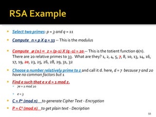 Select two primes :  p = 3 and q = 11 Compute   n = p X q = 33  --  This is the  modulus Compute  ø(n)=  z = (p-1) X (q -1) = 20  -- This is the totient function   (n).  There are 20 relative primes to 33.  What are they? 1, 2, 4, 5,  7 , 8, 10, 13, 14, 16, 17, 19,  20 , 23, 25, 26, 28, 29, 31, 32 Choose a number relatively prime to z  and call it d. here,  d = 7  because 7 and 20 have no common factors but 1 Find e such that e x d = 1 mod z. 7e = 1 mod 20 e = 3 C = P e  (mod n)  to generate Cipher Text - Encryption P = C d  (mod n)  to get plain text - Decription 
