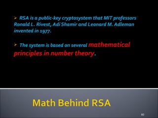 RSA is a public-key cryptosystem that MIT professors Ronald L. Rivest, Adi Shamir and Leonard M. Adleman invented in 1977.  The system is based on several   mathematical principles in number theory . 