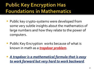 Public key crypto-systems were developed from some very subtle insights about the mathematics of large numbers and how they relate to the power of computers. Public Key Encryption  works because of what is known in math as a  trapdoor problem . A trapdoor is a mathematical formula that is easy to work forward but very hard to work backward . 