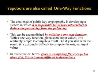 The challenge of public-key cryptography is developing a system in which  it is impossible (or at least intractable) to deduce the private key from the public key .  This can be accomplished  by utilizing a one-way function . With a one-way function, given some input values, it is relatively simple to compute a result. But if you start with the result, it is extremely difficult to compute the original input values.  In mathematical terms,  given x, computing f(x) is easy, but given f(x), it is extremely difficult to determine x . 