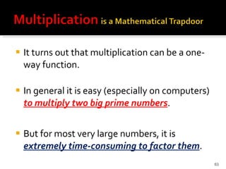 It turns out that multiplication can be a one-way function.  In general it is easy (especially on computers)  to multiply two big prime numbers .  But for most very large numbers, it is  extremely time-consuming to factor them . 
