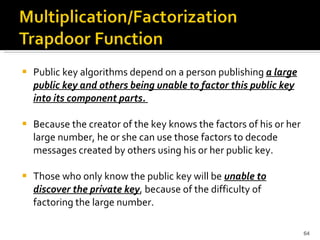 Public key algorithms depend on a person publishing  a large public key and others being unable to factor this public key into its component parts.  Because the creator of the key knows the factors of his or her large number, he or she can use those factors to decode messages created by others using his or her public key.  Those who only know the public key will be  unable to discover the private key , because of the difficulty of factoring the large number. 
