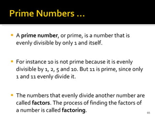 A  prime number , or prime, is a number that is evenly divisible by only 1 and itself.  For instance 10 is not prime because it is evenly divisible by 1, 2, 5 and 10. But 11 is prime, since only 1 and 11 evenly divide it.  The numbers that evenly divide another number are called  factors . The process of finding the factors of a number is called  factoring . 