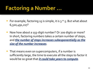 For example, factoring 15 is simple, it is 3 * 5. But what about 6,320,491,217?  Now how about a 155-digit number? Or 200 digits or more? In short, factoring numbers takes a certain number of steps, and  the number of steps increases subexponentially as the size of the number increases .  That means even on supercomputers, if a number is sufficiently large, the time to execute all the steps to factor it would be so great that  it could take years to compute . 