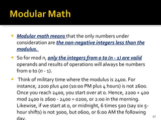 Modular math means  that the only numbers under consideration are  the non-negative integers less than the modulus.  So for mod  n ,  only the integers from 0 to (n - 1) are valid  operands and results of operations will always be numbers from 0 to ( n  - 1). Think of military time where the modulus is 2400. For instance, 2200 plus 400 (10:00 PM plus 4 hours) is not 2600. Once you reach 2400, you start over at 0. Hence, 2200 + 400 mod 2400 is 2600 - 2400 = 0200, or 2:00 in the morning. Likewise, if we start at 0, or midnight, 6 times 500 (say six 5-hour shifts) is not 3000, but 0600, or 6:00 AM the following day. 