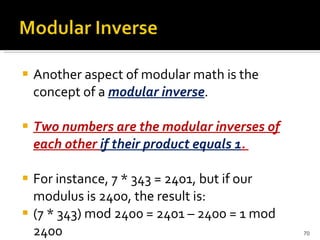 Another aspect of modular math is the concept of a  modular inverse .  Two numbers are the modular inverses of each other  if their product equals 1 .  For instance, 7 * 343 = 2401, but if our modulus is 2400, the result is: (7 * 343) mod 2400 = 2401 – 2400 = 1 mod 2400 