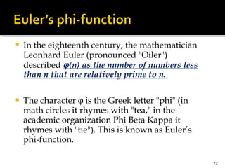 In the eighteenth century, the mathematician Leonhard Euler (pronounced "Oiler") described   (n) as the number of numbers less than n that are relatively prime to n.  The character    is the Greek letter "phi" (in math circles it rhymes with "tea," in the academic organization Phi Beta Kappa it rhymes with "tie"). This is known as Euler’s phi-function. 