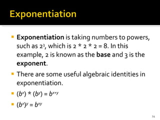 Exponentiation  is taking numbers to powers, such as 2 3 , which is 2 * 2 * 2 = 8. In this example, 2 is known as the  base  and 3 is the  exponent .  There are some useful algebraic identities in exponentiation.  ( b x ) * ( b y ) =  b x + y ( b x ) y  =  b xy 
