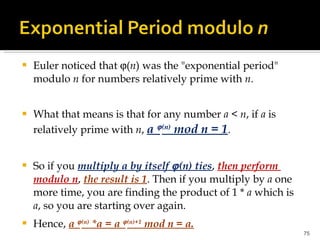 Euler noticed that   ( n ) was the "exponential period" modulo  n  for numbers relatively prime with  n . What that means is that for any number  a  <  n , if  a  is relatively prime with  n ,  a   (n)  mod n = 1 .  So if you  multiply a by itself   (n) ties ,  then perform  modulo n ,  the result is 1 . Then if you multiply by  a  one more time, you are finding the product of 1 *  a  which is  a , so you are starting over again.  Hence,  a   (n)  *a = a   (n)+1  mod n = a.   