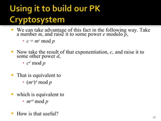 We can take advantage of this fact in the following way. Take a number  m , and raise it to some power  e  modulo  p , c  =  m e  mod  p Now take the result of that exponentiation,  c , and raise it to some other power  d , c d  mod  p That is equivalent to ( m e ) d  mod  p which is equivalent to m ed  mod  p How is that useful?  