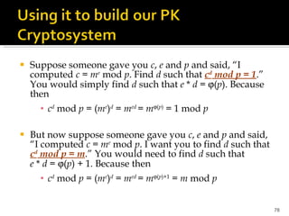 Suppose someone gave you  c ,  e  and  p  and said, “I computed  c  =  m e  mod  p . Find  d  such that  c d  mod p = 1 .” You would simply find  d  such that  e  *  d  =   ( p ). Because then c d  mod  p  = ( m e ) d  =  m ed   =  m  ( p )  = 1 mod  p But now suppose someone gave you  c ,  e  and  p  and said, “I computed  c  =  m e  mod  p . I want you to find  d  such that  c d  mod p = m .” You would need to find  d  such that  e  *  d  =   ( p ) + 1. Because then c d  mod  p  = ( m e ) d  =  m ed   =  m  ( p )+1  =  m  mod  p 