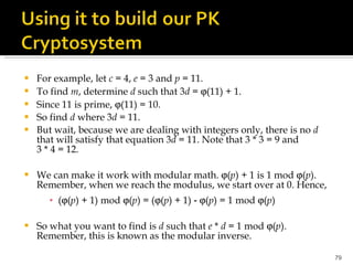 For example, let  c  = 4,  e  = 3 and  p  = 11. To find  m , determine  d  such that 3 d  =   (11) + 1.  Since 11 is prime,   (11) = 10. So find  d  where 3 d  = 11.  But wait, because we are dealing with integers only, there is no  d  that will satisfy that equation 3 d  = 11. Note that 3 * 3 = 9 and 3 * 4 = 12. We can make it work with modular math.   ( p ) + 1 is 1 mod   ( p ). Remember, when we reach the modulus, we start over at 0. Hence, (  ( p ) + 1) mod   ( p ) = (  ( p ) + 1) ‑   ( p ) = 1 mod   ( p ) So what you want to find is  d  such that  e  *  d  = 1 mod   ( p )   Remember, this is known as the modular inverse. 