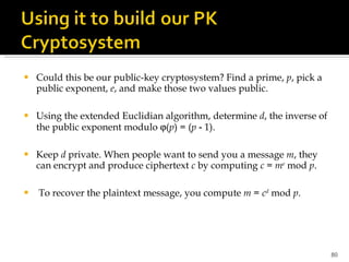 Could this be our public-key cryptosystem? Find a prime,  p , pick a public exponent,  e , and make those two values public. Using the extended Euclidian algorithm, determine  d , the inverse of the public exponent modulo   ( p ) = ( p  ‑ 1).  Keep  d  private. When people want to send you a message  m , they can encrypt and produce ciphertext  c  by computing  c  =  m e  mod  p . To recover the plaintext message, you compute  m  =  c d  mod  p . 