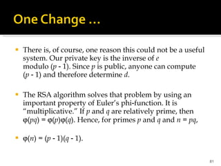 There is, of course, one reason this could not be a useful system. Our private key is the inverse of  e  modulo ( p  ‑ 1). Since  p  is public, anyone can compute ( p  ‑ 1) and therefore determine  d . The RSA algorithm solves that problem by using an important property of Euler’s phi‑function. It is “multiplicative.” If  p  and  q  are relatively prime, then   ( pq ) =   ( p )  ( q ). Hence, for primes  p  and  q  and  n  =  pq ,  ( n ) = ( p  ‑ 1)( q  ‑ 1). 
