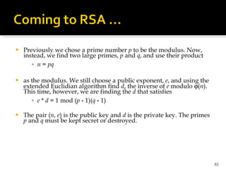 Previously we chose a prime number  p  to be the modulus. Now, instead, we find two large primes,  p  and  q , and use their product n  =  pq as the modulus. We still choose a public exponent,  e , and using the extended Euclidian algorithm find  d , the inverse of  e  modulo   ( n ). This time, however, we are finding the  d  that satisfies e  *  d  = 1 mod ( p  ‑ 1)( q  ‑ 1) The pair ( n ,  e ) is the public key and  d  is the private key. The primes  p  and  q  must be kept secret or destroyed. 