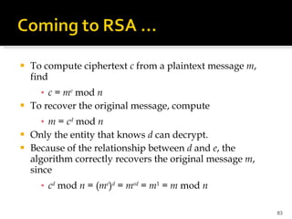 To compute ciphertext  c  from a plaintext message  m , find c  =  m e  mod  n To recover the original message, compute m  =  c d  mod  n Only the entity that knows  d  can decrypt. Because of the relationship between  d  and  e , the algorithm correctly recovers the original message  m , since c d  mod  n  = ( m e ) d  =  m ed  =  m 1  =  m  mod  n 