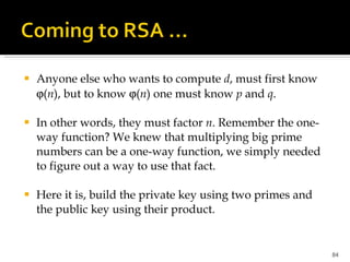 Anyone else who wants to compute  d , must first know   ( n ), but to know   ( n ) one must know  p  and  q .  In other words, they must factor  n . Remember the one-way function? We knew that multiplying big prime numbers can be a one-way function, we simply needed to figure out a way to use that fact.  Here it is, build the private key using two primes and the public key using their product. 