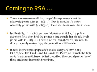 There is one more condition, the public exponent  e  must be relatively prime with ( p  ‑ 1)( q  ‑ 1). That is because if  e  is not relatively prime with ( p  ‑ 1)( q  ‑ 1), there will be no modular inverse. Incidentally, in practice you would generally pick  e , the public exponent first, then find the primes  p  and  q  such that  e  is relatively prime with ( p  ‑ 1)( q  ‑ 1). There is no mathematical requirement to do so, it simply makes key pair generation a little easier.  In fact, the two most popular  e ‘s in use today are F0 = 3 and F4 = 65,537. The F in F0 and F4 stands for Pierre de Fermat, the 17th century mathematician who first described the special properties of these and other interesting numbers. 