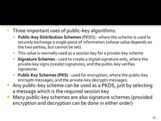 Three important uses of public-key algorithms:  Public-Key Distribution Schemes  (PKDS) - where the scheme is used to securely exchange a single piece of information (whose value depends on the two parties, but cannot be set).  This value is normally used as a session key for a private-key scheme  Signature Schemes  - used to create a digital signature only, where the private-key signs (create) signatures, and the public-key verifies signatures  Public Key Schemes (PKS)  - used for encryption, where the public-key encrypts messages, and the private-key decrypts messages.  Any public-key scheme can be used as a PKDS, just by selecting a message which is the required session key  Many public-key schemes are also signature schemes (provided encryption and decryption can be done in either order) 