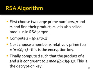 First choose two large prime numbers,  p  and  q , and find their product,  n .  n  is also called modulus in RSA jargon. Compute  z = (p-1)(q-1) Next choose a number  e , relatively prime to  z = (p-1)(q-1)  - this is the encryption key. Finally compute  d  such that the product of e and  d  is congruent to  1 mod ((p-1)(q-1)) . This is the decryption key. 