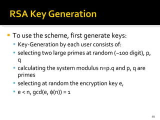 To use the scheme, first generate keys:  Key-Generation by each user consists of:  selecting two large primes at random (~100 digit), p, q  calculating the system modulus n=p.q and p, q are primes  selecting at random the encryption key e,  e < n, gcd(e,   (n)) = 1  