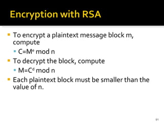To encrypt a plaintext message block m, compute  C=M e  mod n  To decrypt the block, compute  M=C d  mod n  Each plaintext block must be smaller than the value of n. 