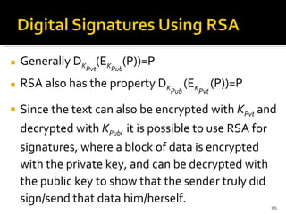 Generally D K Pvt (E K Pub (P))=P RSA also has the property D K Pub   (E K Pvt   (P))=P Since the text can also be encrypted with  K Pvt  and decrypted with  K Pub , it is possible to use RSA for signatures, where a block of data is encrypted with the private key, and can be decrypted with the public key to show that the sender truly did sign/send that data him/herself.  
