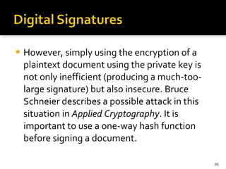 However, simply using the encryption of a plaintext document using the private key is not only inefficient (producing a much-too-large signature) but also insecure. Bruce Schneier describes a possible attack   in this situation in  Applied Cryptography . It is important to use a one-way hash function before signing a document. 