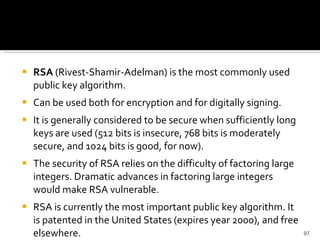 RSA  (Rivest-Shamir-Adelman) is the most commonly used public key algorithm. Can be used both for encryption and for digitally signing.  It is generally considered to be secure when sufficiently long keys are used (512 bits is insecure, 768 bits is moderately secure, and 1024 bits is good, for now). The security of RSA relies on the difficulty of factoring large integers. Dramatic advances in factoring large integers would make RSA vulnerable. RSA is currently the most important public key algorithm. It is patented in the United States (expires year 2000), and free elsewhere.  