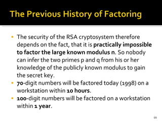 The security of the RSA cryptosystem therefore depends on the fact, that it is  practically impossible to factor the large known modulus n . So nobody can infer the two primes p and q from his or her knowledge of the publicly known modulus to gain the secret key.  70 -digit numbers will be factored today (1998) on a workstation within  10 hours .  100 -digit numbers will be factored on a workstation within  1 year .  