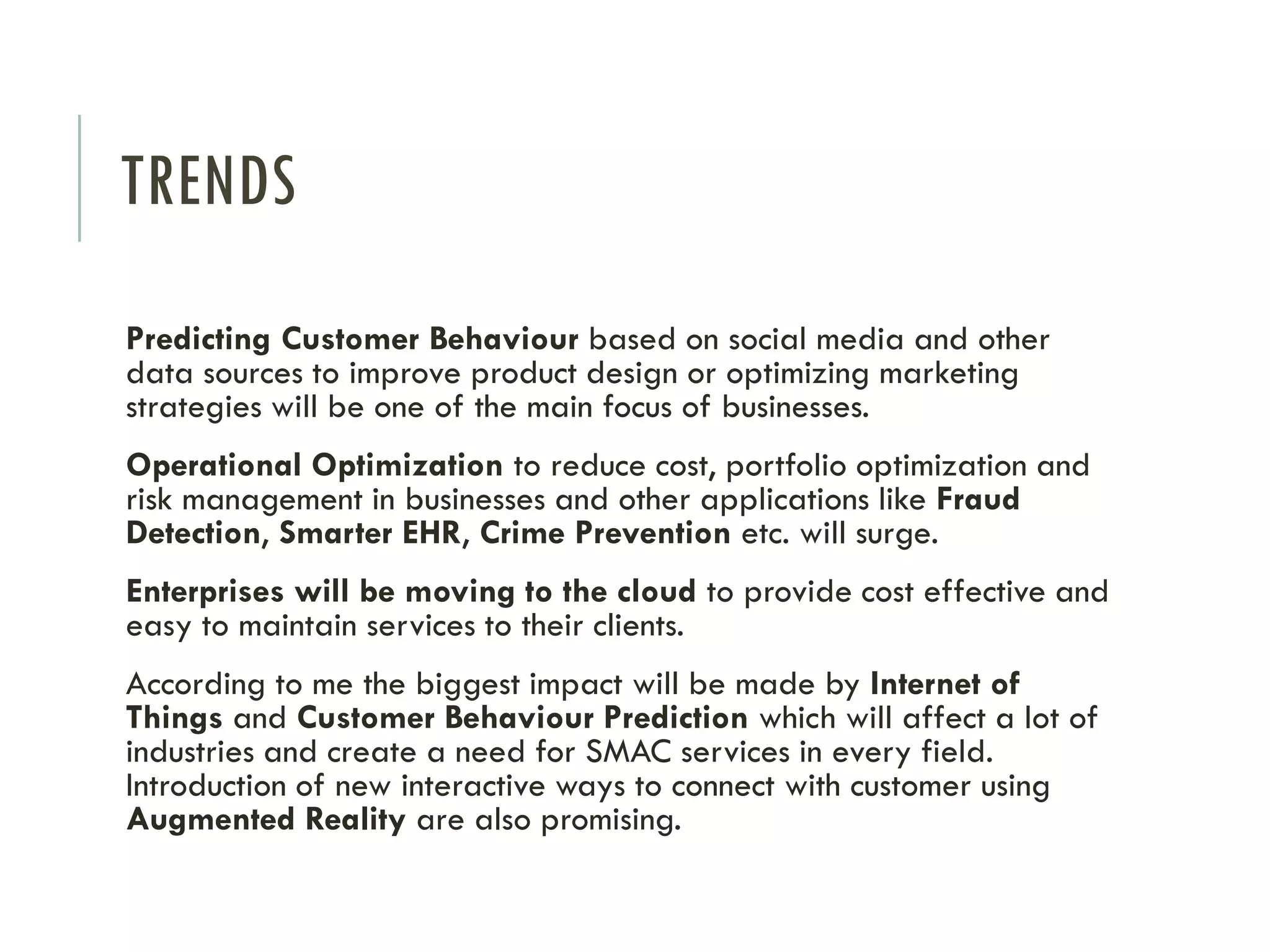 TRENDS
Predicting Customer Behaviour based on social media and other
data sources to improve product design or optimizing marketing
strategies will be one of the main focus of businesses.
Operational Optimization to reduce cost, portfolio optimization and
risk management in businesses and other applications like Fraud
Detection, Smarter EHR, Crime Prevention etc. will surge.
Enterprises will be moving to the cloud to provide cost effective and
easy to maintain services to their clients.
According to me the biggest impact will be made by Internet of
Things and Customer Behaviour Prediction which will affect a lot of
industries and create a need for SMAC services in every field.
Introduction of new interactive ways to connect with customer using
Augmented Reality are also promising.
 