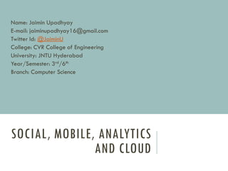 SOCIAL, MOBILE, ANALYTICS
AND CLOUD
Name: Jaimin Upadhyay
E-mail: jaiminupadhyay16@gmail.com
Twitter Id: @JaiminU
College: CVR College of Engineering
University: JNTU Hyderabad
Year/Semester: 3rd/6th
Branch: Computer Science
 