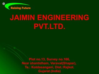 JAIMIN ENGINEERING
      PVT.LTD.



      Plot no.13, Survey no.166,
  Near shantidham, Veraval(Shapar),
   Ta.: Kotdasangani, Dist.:Rajkot.
            Gujarat.(India)
 