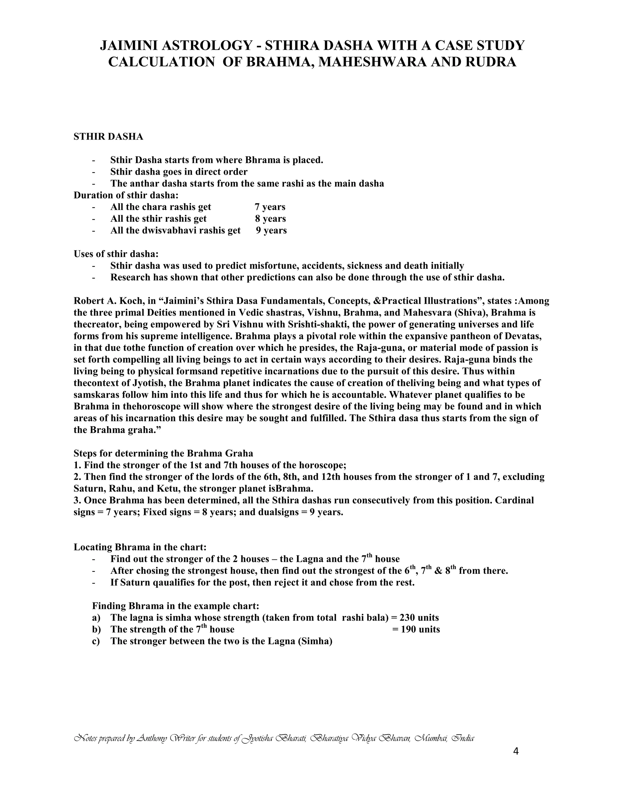 JAIMINI ASTROLOGY - STHIRA DASHA WITH A CASE STUDY
CALCULATION OF BRAHMA, MAHESHWARA AND RUDRA
Notes prepared by Anthony Writer for students of Jyotisha Bharati, Bharatiya Vidya Bhavan, Mumbai, India
4
STHIR DASHA
- Sthir Dasha starts from where Bhrama is placed.
- Sthir dasha goes in direct order
- The anthar dasha starts from the same rashi as the main dasha
Duration of sthir dasha:
- All the chara rashis get 7 years
- All the sthir rashis get 8 years
- All the dwisvabhavi rashis get 9 years
Uses of sthir dasha:
- Sthir dasha was used to predict misfortune, accidents, sickness and death initially
- Research has shown that other predictions can also be done through the use of sthir dasha.
Robert A. Koch, in “Jaimini’s Sthira Dasa Fundamentals, Concepts, &Practical Illustrations”, states :Among
the three primal Deities mentioned in Vedic shastras, Vishnu, Brahma, and Mahesvara (Shiva), Brahma is
thecreator, being empowered by Sri Vishnu with Srishti-shakti, the power of generating universes and life
forms from his supreme intelligence. Brahma plays a pivotal role within the expansive pantheon of Devatas,
in that due tothe function of creation over which he presides, the Raja-guna, or material mode of passion is
set forth compelling all living beings to act in certain ways according to their desires. Raja-guna binds the
living being to physical formsand repetitive incarnations due to the pursuit of this desire. Thus within
thecontext of Jyotish, the Brahma planet indicates the cause of creation of theliving being and what types of
samskaras follow him into this life and thus for which he is accountable. Whatever planet qualifies to be
Brahma in thehoroscope will show where the strongest desire of the living being may be found and in which
areas of his incarnation this desire may be sought and fulfilled. The Sthira dasa thus starts from the sign of
the Brahma graha.”
Steps for determining the Brahma Graha
1. Find the stronger of the 1st and 7th houses of the horoscope;
2. Then find the stronger of the lords of the 6th, 8th, and 12th houses from the stronger of 1 and 7, excluding
Saturn, Rahu, and Ketu, the stronger planet isBrahma.
3. Once Brahma has been determined, all the Sthira dashas run consecutively from this position. Cardinal
signs = 7 years; Fixed signs = 8 years; and dualsigns = 9 years.
Locating Bhrama in the chart:
- Find out the stronger of the 2 houses – the Lagna and the 7th
house
- After chosing the strongest house, then find out the strongest of the 6th
, 7th
& 8th
from there.
- If Saturn qaualifies for the post, then reject it and chose from the rest.
Finding Bhrama in the example chart:
a) The lagna is simha whose strength (taken from total rashi bala) = 230 units
b) The strength of the 7th
house = 190 units
c) The stronger between the two is the Lagna (Simha)
 