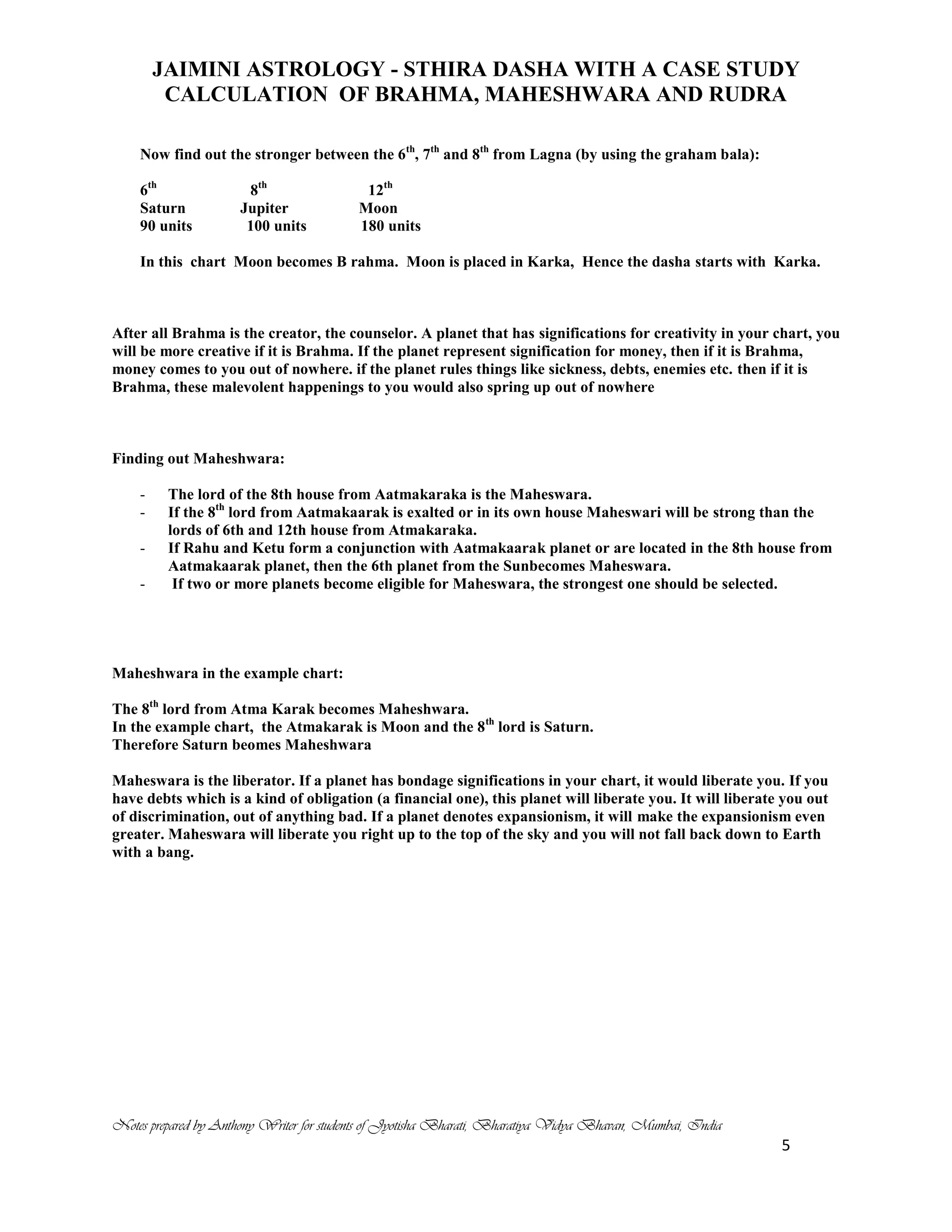 JAIMINI ASTROLOGY - STHIRA DASHA WITH A CASE STUDY
CALCULATION OF BRAHMA, MAHESHWARA AND RUDRA
Notes prepared by Anthony Writer for students of Jyotisha Bharati, Bharatiya Vidya Bhavan, Mumbai, India
5
Now find out the stronger between the 6th
, 7th
and 8th
from Lagna (by using the graham bala):
6th
8th
12th
Saturn Jupiter Moon
90 units 100 units 180 units
In this chart Moon becomes B rahma. Moon is placed in Karka, Hence the dasha starts with Karka.
After all Brahma is the creator, the counselor. A planet that has significations for creativity in your chart, you
will be more creative if it is Brahma. If the planet represent signification for money, then if it is Brahma,
money comes to you out of nowhere. if the planet rules things like sickness, debts, enemies etc. then if it is
Brahma, these malevolent happenings to you would also spring up out of nowhere
Finding out Maheshwara:
- The lord of the 8th house from Aatmakaraka is the Maheswara.
- If the 8th
lord from Aatmakaarak is exalted or in its own house Maheswari will be strong than the
lords of 6th and 12th house from Atmakaraka.
- If Rahu and Ketu form a conjunction with Aatmakaarak planet or are located in the 8th house from
Aatmakaarak planet, then the 6th planet from the Sunbecomes Maheswara.
- If two or more planets become eligible for Maheswara, the strongest one should be selected.
Maheshwara in the example chart:
The 8th
lord from Atma Karak becomes Maheshwara.
In the example chart, the Atmakarak is Moon and the 8th
lord is Saturn.
Therefore Saturn beomes Maheshwara
Maheswara is the liberator. If a planet has bondage significations in your chart, it would liberate you. If you
have debts which is a kind of obligation (a financial one), this planet will liberate you. It will liberate you out
of discrimination, out of anything bad. If a planet denotes expansionism, it will make the expansionism even
greater. Maheswara will liberate you right up to the top of the sky and you will not fall back down to Earth
with a bang.
 