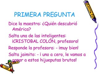 PRIMERA PREGUNTA Dice la maestra: ¿Quién descubrió América? Salta una de las inteligentes: ¡CRISTOBAL COLÓN, profesora!  Responde la profesora: - ¡muy bien! Salta jaimito: - ¡ uno a cero, le vamos a ganar a estos hijueputas brutos!   