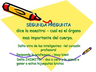 SEGUNDA PREGUNTA dice la maestra: - cual es el órgano mas importante del cuerpo.   Salta otra de las inteligentes: -¡el corazón profesora!  Responde la profesora: - ¡muy bien!  Salta JAIMITO: - dos a cero y le vamos a ganar a estos hijueputas brutos  