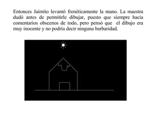 Entonces Jaimito levantó frenéticamente la mano. La maestra dudó antes de permitirle dibujar, puesto que siempre hacía comentarios obscenos de todo, pero pensó que  el dibujo era muy inocente y no podría decir ninguna barbaridad. 