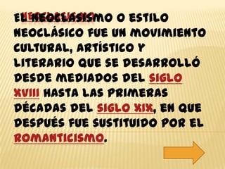 NEOCLASISMO
El neoclasismo o estilo
neoclásico fue un movimiento
cultural, artístico y
literario que se desarrolló
desde mediados del siglo
XVIII hasta las primeras
décadas del siglo XIX, en que
después fue sustituido por el
Romanticismo.
 