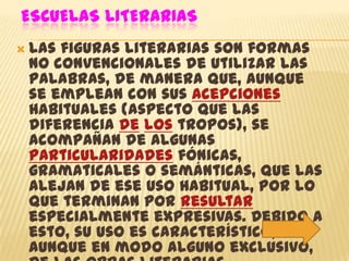 ESCUELAS LITERARIAS
 Lasfiguras literarias son formas
 no convencionales de utilizar las
 palabras, de manera que, aunque
 se emplean con sus acepciones
 habituales (aspecto que las
 diferencia de los tropos), se
 acompañan de algunas
 particularidades fónicas,
 gramaticales o semánticas, que las
 alejan de ese uso habitual, por lo
 que terminan por resultar
 especialmente expresivas. Debido a
 esto, su uso es característico,
 aunque en modo alguno exclusivo,
 