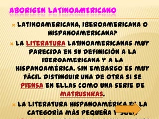 ABORIGEN LATINOAMERICANO
 Latinoamericana, iberoamericana o
           hispanoamericana?
 La literatura latinoamericanas muy
      parecida en su definición a la
         iberoamericana y a la
  Hispanoamérica. Sin embargo es muy
    fácil distinguir una de otra si se
   piensa en ellas como una serie de
               matrushkas.
 La literatura Hispanoamérica es la
     categoría más pequeña y sólo
 