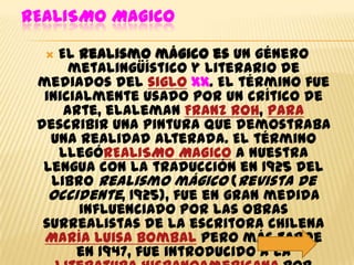 REALISMO MAGICO

   El realismo mágico es un género
      metalingüístico y literario de
 mediados del siglo xx. El término fue
  inicialmente usado por un crítico de
     arte, elaleman Franz Roh, para
 describir una pintura que demostraba
   una realidad alterada. El término
    llegóREALISMO MAGICO a nuestra
  lengua con la traducción en 1925 del
   libro Realismo mágico (Revista de
   Occidente, 1925), fue en gran medida
       influenciado por las obras
  surrealistas de la escritora chilena
  María Luisa Bombal pero más tarde
       en 1947, fue introducido a la
 