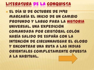 LITERATURA DE LA CONQUISTA
   El día 12 de Octubre de 1492
    marcaría el inicio de un cambio
    profundo y largo para la Historia
    Universal. Una expedición
    comandada por Cristóbal Colón
    había salido de España con la
    intención de circunnavegar el globo
    y encontrar una ruta a las Indias
    orientales completamente opuesta
    a la habitual.
 